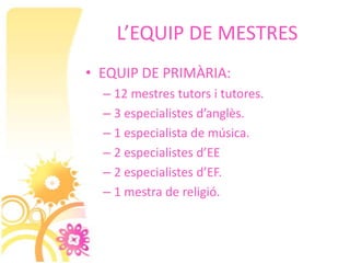 L’EQUIP DE MESTRES
• EQUIP DE PRIMÀRIA:
  – 12 mestres tutors i tutores.
  – 3 especialistes d’anglès.
  – 1 especialista de música.
  – 2 especialistes d’EE
  – 2 especialistes d’EF.
  – 1 mestra de religió.
 