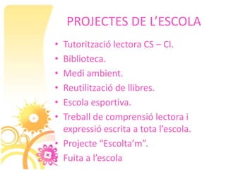 PROJECTES DE L’ESCOLA
• Tutorització lectora CS – CI.
• Biblioteca.
• Medi ambient.
• Reutilització de llibres.
• Escola esportiva.
• Treball de comprensió lectora i
  expressió escrita a tota l’escola.
• Projecte “Escolta’m”.
• Fuita a l’escola
 