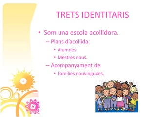 TRETS IDENTITARIS
• Som una escola acollidora.
  – Plans d’acollida:
     • Alumnes.
     • Mestres nous.
  – Acompanyament de:
     • Famílies nouvingudes.
 