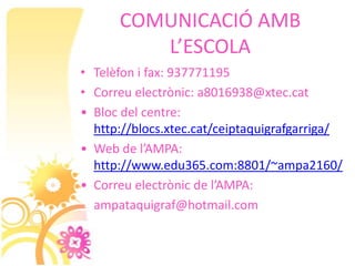 COMUNICACIÓ AMB
         L’ESCOLA
• Telèfon i fax: 937771195
• Correu electrònic: a8016938@xtec.cat
• Bloc del centre:
  http://blocs.xtec.cat/ceiptaquigrafgarriga/
• Web de l’AMPA:
  http://www.edu365.com:8801/~ampa2160/
• Correu electrònic de l’AMPA:
  ampataquigraf@hotmail.com
 