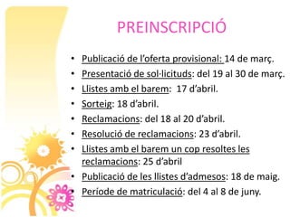 PREINSCRIPCIÓ
• Publicació de l’oferta provisional: 14 de març.
• Presentació de sol·licituds: del 19 al 30 de març.
• Llistes amb el barem: 17 d’abril.
• Sorteig: 18 d’abril.
• Reclamacions: del 18 al 20 d’abril.
• Resolució de reclamacions: 23 d’abril.
• Llistes amb el barem un cop resoltes les
  reclamacions: 25 d’abril
• Publicació de les llistes d’admesos: 18 de maig.
• Període de matriculació: del 4 al 8 de juny.
 