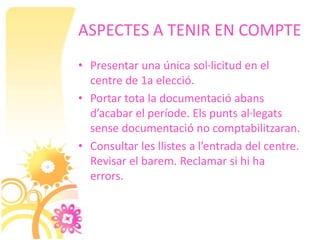 ASPECTES A TENIR EN COMPTE
• Presentar una única sol·licitud en el
  centre de 1a elecció.
• Portar tota la documentació abans
  d’acabar el període. Els punts al·legats
  sense documentació no comptabilitzaran.
• Consultar les llistes a l’entrada del centre.
  Revisar el barem. Reclamar si hi ha
  errors.
 