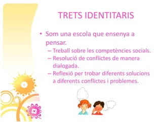 TRETS IDENTITARIS
• Som una escola que ensenya a
  pensar.
  – Treball sobre les competències socials.
  – Resolució de conflictes de manera
    dialogada.
  – Reflexió per trobar diferents solucions
    a diferents conflictes i problemes.
 