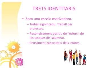 TRETS IDENTITARIS
• Som una escola motivadora.
  – Treball significatiu. Treball per
    projectes.
  – Reconeixement positiu de l’esforç i de
    les tasques de l’alumnat.
  – Pensament capacitatiu dels infants.
 
