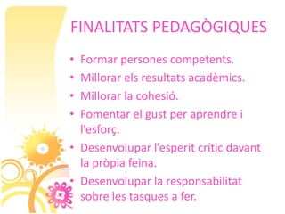 FINALITATS PEDAGÒGIQUES
• Formar persones competents.
• Millorar els resultats acadèmics.
• Millorar la cohesió.
• Fomentar el gust per aprendre i
  l’esforç.
• Desenvolupar l’esperit crític davant
  la pròpia feina.
• Desenvolupar la responsabilitat
  sobre les tasques a fer.
 