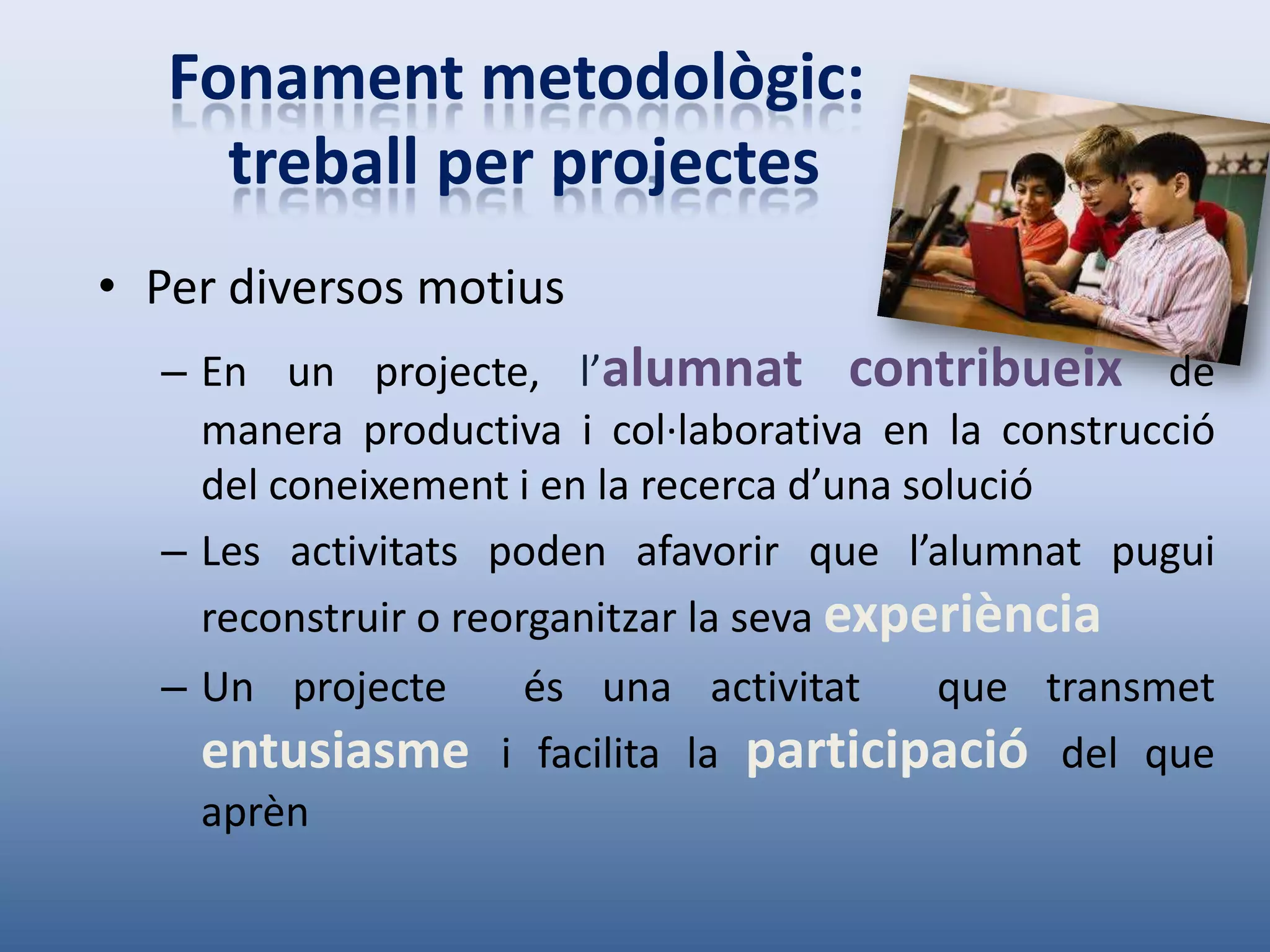 Fonament metodològic:
     treball per projectes
• Per diversos motius
  – En un projecte, l’alumnat contribueix de
    manera productiva i col·laborativa en la construcció
    del coneixement i en la recerca d’una solució
  – Les activitats poden afavorir que l’alumnat pugui
    reconstruir o reorganitzar la seva experiència
  – Un projecte     és una activitat     que transmet
    entusiasme     i facilita la participació del que
    aprèn
 