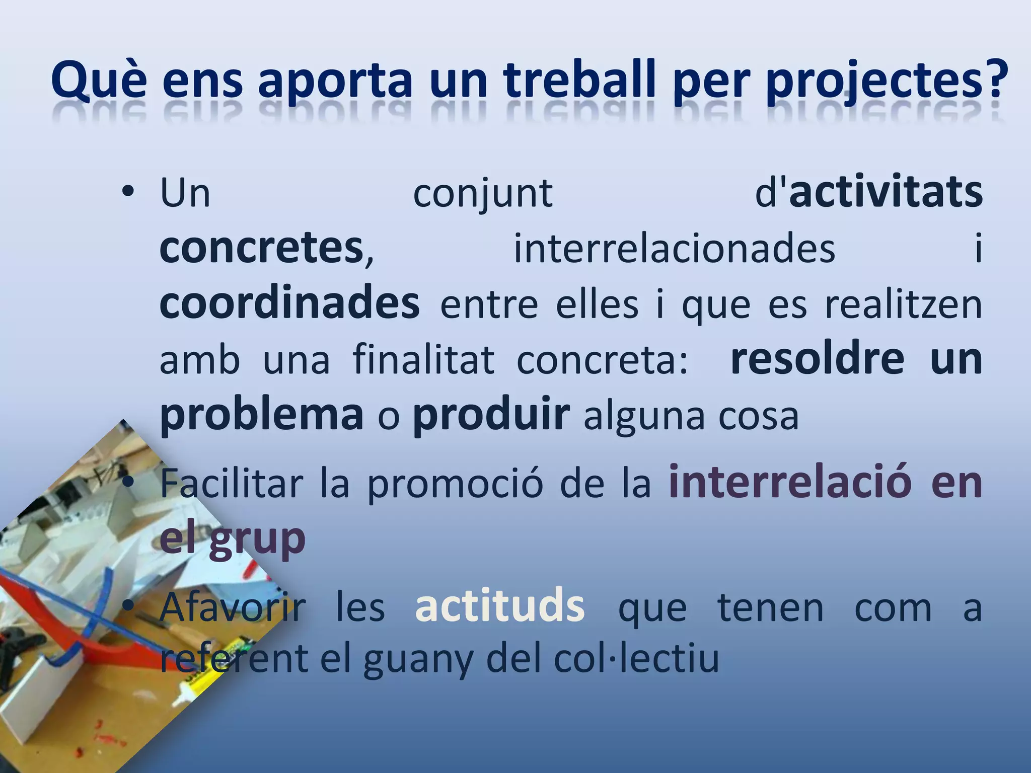 Què ens aporta un treball per projectes?
  • Un             conjunt           d'activitats
    concretes,          interrelacionades       i
    coordinades entre elles i que es realitzen
    amb una finalitat concreta: resoldre un
    problema o produir alguna cosa
  • Facilitar la promoció de la interrelació en
    el grup
  • Afavorir les actituds que tenen com a
    referent el guany del col·lectiu
 