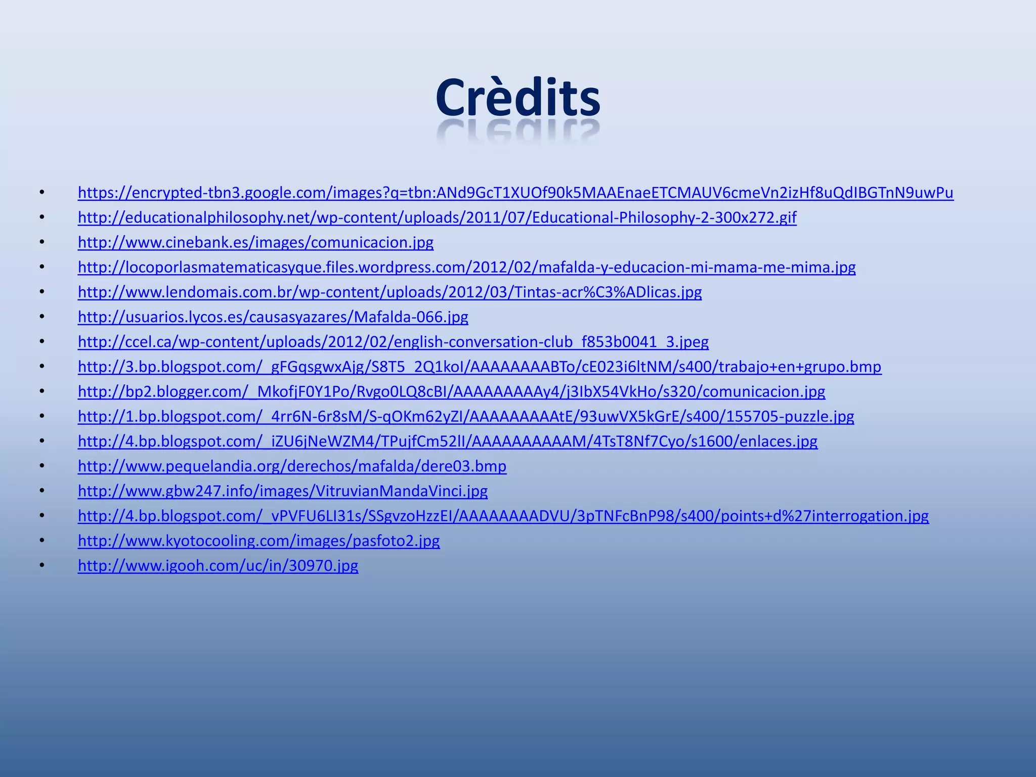 Crèdits
•   https://encrypted-tbn3.google.com/images?q=tbn:ANd9GcT1XUOf90k5MAAEnaeETCMAUV6cmeVn2izHf8uQdIBGTnN9uwPu
•   http://educationalphilosophy.net/wp-content/uploads/2011/07/Educational-Philosophy-2-300x272.gif
•   http://www.cinebank.es/images/comunicacion.jpg
•   http://locoporlasmatematicasyque.files.wordpress.com/2012/02/mafalda-y-educacion-mi-mama-me-mima.jpg
•   http://www.lendomais.com.br/wp-content/uploads/2012/03/Tintas-acr%C3%ADlicas.jpg
•   http://usuarios.lycos.es/causasyazares/Mafalda-066.jpg
•   http://ccel.ca/wp-content/uploads/2012/02/english-conversation-club_f853b0041_3.jpeg
•   http://3.bp.blogspot.com/_gFGqsgwxAjg/S8T5_2Q1koI/AAAAAAAABTo/cE023i6ltNM/s400/trabajo+en+grupo.bmp
•   http://bp2.blogger.com/_MkofjF0Y1Po/Rvgo0LQ8cBI/AAAAAAAAAy4/j3IbX54VkHo/s320/comunicacion.jpg
•   http://1.bp.blogspot.com/_4rr6N-6r8sM/S-qOKm62yZI/AAAAAAAAAtE/93uwVX5kGrE/s400/155705-puzzle.jpg
•   http://4.bp.blogspot.com/_iZU6jNeWZM4/TPujfCm52lI/AAAAAAAAAAM/4TsT8Nf7Cyo/s1600/enlaces.jpg
•   http://www.pequelandia.org/derechos/mafalda/dere03.bmp
•   http://www.gbw247.info/images/VitruvianMandaVinci.jpg
•   http://4.bp.blogspot.com/_vPVFU6LI31s/SSgvzoHzzEI/AAAAAAAADVU/3pTNFcBnP98/s400/points+d%27interrogation.jpg
•   http://www.kyotocooling.com/images/pasfoto2.jpg
•   http://www.igooh.com/uc/in/30970.jpg
 