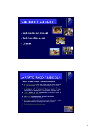 SORTIDES I COLÒNIES

Sortides dins del municipi
Sortides pedagògiques
Colònies

LA PARTICIPACIÓ A L’ESCOLA
L’escola és oberta a tothom i fomenta la participació.
El CONSELL ESCOLAR que és el màxim órgan de govern de l’escola
on estan representats tots els estaments de la Comunitat Educativa.
Les famílies per mitjà de les entrevistes personals, reunions de pares i
la participació en col·laboracions especials aporten el suport
imprescindible per que el projecte d’escola sigui un projecte de tots.
L’AMPA, aglutina en bona manera aquesta col·laboració i també els
pares i mares delegats/des d’aula.
Els alumnes amb les assemblees de classe i de Delegats
inicien l’aprenentatge a la participació.
El professorat amb la seva formació continuada i el seu treball en equip
garanteix la coherència i enriquiment del Projecte Educatiu.
El bloc de l’escola i dels diferents cicles.

6

 