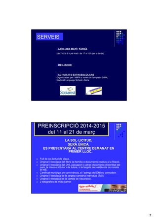 SERVEIS
oACOLLIDA MATÍ I TARDA
(de 7:45 a 9 h pel matí i de 17 a 19 h per la tarda).

oMENJADOR

oACTIVITATS EXTRAESCOLARS
Organitzades per l’AMPA a través de l’empresa DIMA,
Martorell Language School i Aloha

PREINSCRIPCIÓ 2014-2015
del 11 al 21 de març
LA SOL·LICITUD,
SERÀ ÚNICA,
SERÀ NICA
ES PRESENTARÀ AL CENTRE DEMANAT EN
PRIMER LLOC.
Full de sol.licitud de plaça.
Original i fotocòpia del llibre de família o documents relatius a la filiació.
Original i fotocòpia del DNI, passaport o altres documents d’identitat del
pare, la mare o el tutor o la tutora, o la targeta de residència on consta
el NIE.
Certificat municipal de convivència, si l’adreça del DNI no coincideix
Original i fotocòpia de la targeta sanitària individual (TSI).
Original i fotocòpia de la cartilla de vacunació.
2 fotografies de mida carnet

7

 