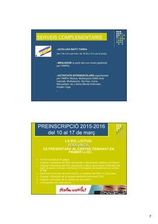 7
SERVEIS COMPLEMENTARIS
oACOLLIDA MATÍ I TARDA
(de 7:45 a 9 h pel matí i de 16:30 a 19 h per la tarda).
oMENJADOR (a partir del curs vinent gestionat
per l’AMPA)
oACTIVITATS EXTRAESCOLARS organitzades
per l’AMPA: Música, Multiesports DIMA (Arts
marcials, Multiesports, Hip-Hop, Cuina,
Manualitats, etc.) Aloha Mental Arithmetic,
Anglès i Ioga.
PREINSCRIPCIÓ 2015-2016
del 10 al 17 de març
LA SOL·LICITUD,
SERSERÀÀ ÚÚNICANICA,
ES PRESENTARÀ AL CENTRE DEMANAT EN
PRIMER LLOC.
Full de sol.licitud de plaça.
Original i fotocòpia del llibre de família o documents relatius a la filiació.
Original i fotocòpia del DNI, passaport o altres documents d’identitat del
pare, la mare o el tutor o la tutora, o la targeta de residència on consta
el NIE.
Certificat municipal de convivència, si l’adreça del DNI no coincideix
Original i fotocòpia de la targeta sanitària individual (TSI).
Original i fotocòpia de la cartilla de vacunació.
2 fotografies de mida carnet
 