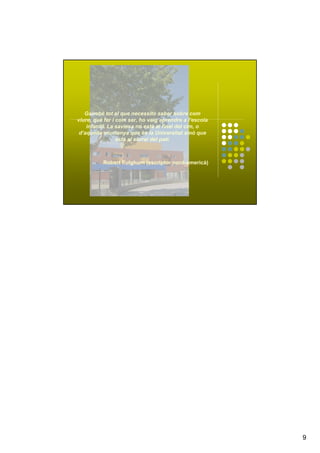 9
Gairebé tot el que necessito saber sobre com
viure, què fer i com ser, ho vaig aprendre a l’escola
infantil. La saviesa no està al final del cim, o
d’aquella muntanya que és la Universitat sinó que
està al sorral del pati.
Robert Fulghum (escriptor nord-americà)
 