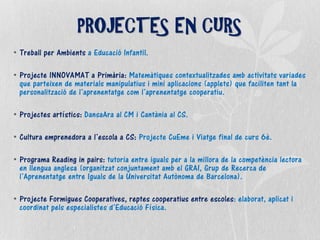 • Treball per Ambients a Educació Infantil.
• Projecte INNOVAMAT a Primària: Matemàtiques contextualitzades amb activitats variades
que parteixen de materials manipulatius i mini aplicacions (applets) que faciliten tant la
personalització de l’aprenentatge com l’aprenentatge cooperatiu.
• Projectes artístics: DansaAra al CM i Cantània al CS.
• Cultura emprenedora a l’escola a CS: Projecte CuEme i Viatge final de curs 6è.
• Programa Reading in pairs: tutoria entre iguals per a la millora de la competència lectora
en llengua anglesa (organitzat conjuntament amb el GRAI, Grup de Recerca de
l’Aprenentatge entre Iguals de la Universitat Autònoma de Barcelona).
• Projecte Formigues Cooperatives, reptes cooperatius entre escoles: elaborat, aplicat i
coordinat pels especialistes d’Educació Física.
PROJECTES EN CURS
 