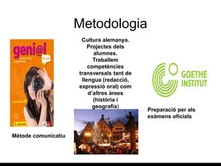 Metodologia
Mètode comunicatiu
Preparació per als
exàmens oficials
Cultura alemanya.
Projectes dels
alumnes.
Treballem
competències
transversals tant de
llengua (redacció,
expressió oral) com
d’altres àrees
(història i
geografia)
 