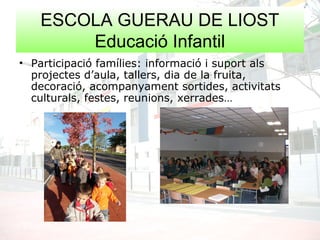 ESCOLA GUERAU DE LIOST
Educació Infantil
• Participació famílies: informació i suport als
projectes d’aula, tallers, dia de la fruita,
decoració, acompanyament sortides, activitats
culturals, festes, reunions, xerrades…
 