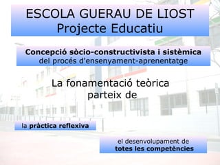 ESCOLA GUERAU DE LIOST
Projecte Educatiu
La fonamentació teòrica
parteix de
Concepció sòcio-constructivista i sistèmica
del procés d'ensenyament-aprenentatge
la pràctica reflexiva
el desenvolupament de
totes les competències
 