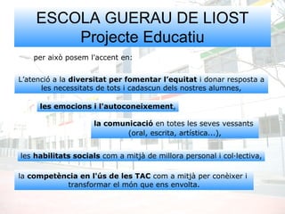 ESCOLA GUERAU DE LIOST
Projecte Educatiu
per això posem l'accent en:
L’atenció a la diversitat per fomentar l’equitat i donar resposta a
les necessitats de tots i cadascun dels nostres alumnes,
la comunicació en totes les seves vessants
(oral, escrita, artística...),
les emocions i l'autoconeixement,
les habilitats socials com a mitjà de millora personal i col·lectiva,
la competència en l'ús de les TAC com a mitjà per conèixer i
transformar el món que ens envolta.
 