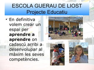ESCOLA GUERAU DE LIOST
Projecte Educatiu
• En definitiva
volem crear un
espai per
aprendre a
aprendre on
cadascú arribi a
desenvolupar al
màxim les seves
competències.
 