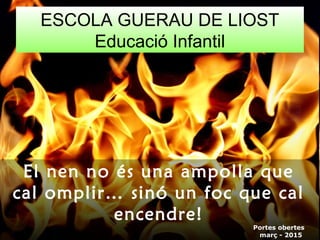 ESCOLA GUERAU DE LIOST
Educació Infantil
Portes obertes
març - 2015
El nen no és una ampolla que
cal omplir… sinó un foc que cal
encendre!
 