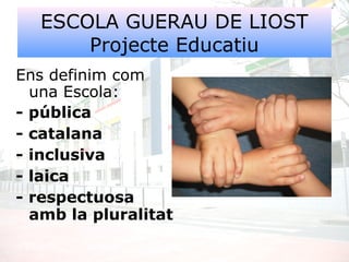 ESCOLA GUERAU DE LIOST
Projecte Educatiu
Ens definim com
una Escola:
- pública
- catalana
- inclusiva
- laica
- respectuosa
amb la pluralitat
 