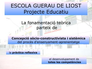 ESCOLA GUERAU DE LIOST
Projecte Educatiu
La fonamentació teòrica
parteix de
Concepció sòcio-constructivista i sistèmica
del procés d'ensenyament-aprenentatge
la pràctica reflexiva
el desenvolupament de
totes les competències
 