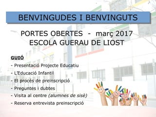 PORTES OBERTES - març 2017
ESCOLA GUERAU DE LIOST
GUIÓ
- Presentació Projecte Educatiu
- L’Educació Infantil
- El procés de preinscripció
- Preguntes i dubtes
- Visita al centre (alumnes de sisè)
- Reserva entrevista preinscripció
BENVINGUDES I BENVINGUTSBENVINGUDES I BENVINGUTS
 