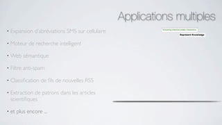 Applications multiples
• Expansion    d’abréviations SMS sur cellulaire

• Moteur     de recherche intelligent

• Web      sémantique

• Filtre   anti-spam

• Classiﬁcation   de ﬁls de nouvelles RSS

• Extraction de patrons dans les articles
  scientiﬁques

• et   plus encore ...
 