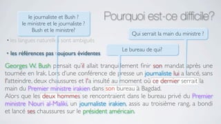 le journaliste et Bush ?
         le ministre et le journaliste ?
                                            Pourquoi est-ce difﬁcile?
              Bush et le ministre?
                                                    Qui serrait la main du ministre ?
• les   langues naturelles sont ambiguës
                                                Le bureau de qui?
•   les références pas toujours évidentes

Georges W. Bush pensait qu’il allait tranquillement ﬁnir son mandat après une
tournée en Irak. Lors d’une conférence de presse un journaliste lui a lancé, sans
l'atteindre, deux chaussures et l'a insulté au moment où ce dernier serrait la
main du Premier ministre irakien dans son bureau à Bagdad.
Alors que les deux hommes se rencontraient dans le bureau privé du Premier
ministre Nouri al-Maliki, un journaliste irakien, assis au troisième rang, a bondi
et lancé ses chaussures sur le président américain.
 