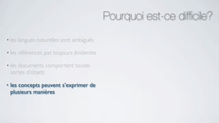 Pourquoi est-ce difﬁcile?
• les   langues naturelles sont ambiguës

• les   références pas toujours évidentes

• les  documents comportent toutes
    sortes d’objets

•   les concepts peuvent s’exprimer de
    plusieurs manières
 