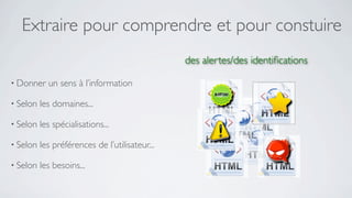 Extraire pour comprendre et pour constuire
                                                des alertes/des identiﬁcations

• Donner    un sens à l’information

• Selon   les domaines...

• Selon   les spécialisations...

• Selon   les préférences de l’utilisateur...

• Selon   les besoins...
 
