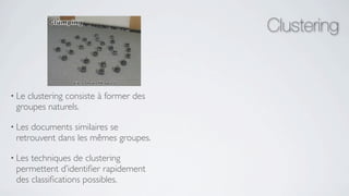 Clustering


• Leclustering consiste à former des
 groupes naturels.

• Lesdocuments similaires se
 retrouvent dans les mêmes groupes.

• Lestechniques de clustering
 permettent d’identiﬁer rapidement
 des classiﬁcations possibles.
 