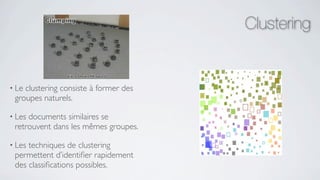 Clustering


• Leclustering consiste à former des
 groupes naturels.

• Lesdocuments similaires se
 retrouvent dans les mêmes groupes.

• Lestechniques de clustering
 permettent d’identiﬁer rapidement
 des classiﬁcations possibles.
 