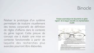 Binocle
                                          Analyse automatique de documents en génie
Réaliser le prototype d'un système      logiciel : de la langue naturelle à la représentation
                                                                visuelle
permettant de traduire visuellement
des textes corporatifs de déﬁnition
de règles d'affaires dans le contexte
du génie logiciel. Cette preuve de
concept vise à établir une mise en
contexte fonctionnelle à partir de
laquelle des recherches plus
avancées pourront être élaborées.
 
