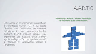 A.A.R.TIC
                                                 Apprentissage - Adaptatif - Repères - Technologies
                                                     de l’information et des communications
Développer un environnement informatique
d’apprentissage humain (EIAH) qui assiste
l’étudiant dans l’assimilation des concepts
théoriques à travers des exemples les
illustrant. L’EIAH proposé s’adapte aux
expériences des étudiants grâce à deux
agents intelligents: l’accompagnateur, associé
à l’étudiant, et l’observateur, associé à
l’enseignant.
 