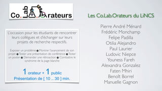 Les Co.Lab.Orateurs du LiNCS

                                                               Pierre André Ménard
L’occasion pour les étudiants de rencontrer                    Frédéric Monchamp
   leurs collègues et d’échanger sur leurs                          Felipe Padilla
      projets de recherche respectifs.                            Otilia Alejandro
 Exposer un problème  Montrer l’avancement de son                  Paul Laurier
projet  Tester une présentation de conférence  Tester           Ludovic Niepce
un poster  Demander une rétroaction  Combattre le
              syndrome de la page blanche                          Youness Fareh
                                                               Alexandra Gonzalez
           1 orateur + 1 public                                      Faten Mhiri
                                                                   Benoît Borrel
    Présentation de [ 10 .. 30 ] min.
                                                                 Manuelle Gagnon
 