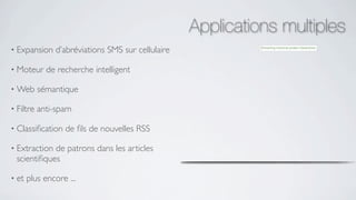 Applications multiples
• Expansion    d’abréviations SMS sur cellulaire

• Moteur     de recherche intelligent

• Web      sémantique

• Filtre   anti-spam

• Classiﬁcation   de ﬁls de nouvelles RSS

• Extraction de patrons dans les articles
  scientiﬁques

• et   plus encore ...
 