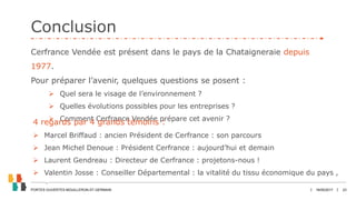 JANVIER 2017 23
Conclusion
18/05/2017PORTES OUVERTES MOUILLERON-ST-GERMAIN
Cerfrance Vendée est présent dans le pays de la Chataigneraie depuis
1977.
Pour préparer l’avenir, quelques questions se posent :
 Quel sera le visage de l’environnement ?
 Quelles évolutions possibles pour les entreprises ?
 Comment Cerfrance Vendée prépare cet avenir ?
4 regards par 4 grands témoins :
 Marcel Briffaud : ancien Président de Cerfrance : son parcours
 Jean Michel Denoue : Président Cerfrance : aujourd’hui et demain
 Laurent Gendreau : Directeur de Cerfrance : projetons-nous !
 Valentin Josse : Conseiller Départemental : la vitalité du tissu économique du pays ,
 