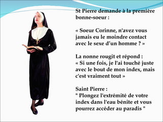 St Pierre demande à la première bonne-soeur :  « Soeur Corinne, n'avez vous jamais eu le moindre contact avec le sexe d’un homme ? »  La nonne rougit et répond :  « Si une fois, je l'ai touché juste avec le bout de mon index, mais c'est vraiment tout »  Saint Pierre :  " Plongez l'extrémité de votre index dans l'eau bénite et vous pourrez accéder au paradis " 