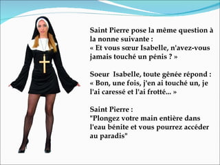 Saint Pierre pose la même question à la nonne suivante :  « Et vous sœur Isabelle, n'avez-vous jamais touché un pénis ? »   Soeur  Isabelle, toute gênée répond :  « Bon, une fois, j'en ai touché un, je l'ai caressé et l'ai frotté... »  Saint Pierre :  "Plongez votre main entière dans l'eau bénite et vous pourrez accéder au paradis" 