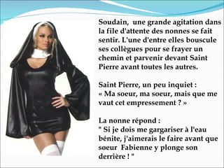 Soudain,  une grande agitation dans la file d'attente des nonnes se fait sentir. L'une d'entre elles bouscule ses collègues pour se frayer un chemin et parvenir devant Saint Pierre avant toutes les autres. Saint Pierre, un peu inquiet :  « Ma soeur, ma soeur, mais que me vaut cet empressement ? »  La nonne répond :  " Si je dois me gargariser à l'eau bénite, j'aimerais le faire avant que soeur  Fabienne y plonge son derrière ! " 