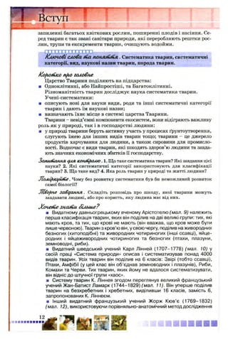 ред тварин є так звані санітари природи, які переробляють рештки рос­
лин, трупи та екскременти тварин, очищують водойми.
Г1 Г І П 1П П ІП )
/ключовіслова ftia понм ш пл . Систематика тварин, систематичні
категорії, вид, наукові назви тварин, порода тварин.
fofiOfHKO nfio головне
Царство Тварини поділяють на підцарства:
■ Одноклітинні, або Найпростіші, та Багатоклітинні.
Різноманітність тварин досліджує наука систематика тварин.
Учені-систематики:
■ описують нові для науки види, роди та інші систематичні категорії
тварин і дають їм наукові назви;
■ визначають їхнє місце в системі царства Тварини.
Тварини - невід’ємні компоненти екосистем, вони відіграють важливу
роль як у природі, так і в господарстві людини:
■ у природі тварини беруть активну участь у процесах ґрунтоутворення,
слугують їжею для інших видів тварин тощо; тварини - це джерело
продуктів харчування для людини, а також сировини для промисло­
вості. Водночас є види тварин, які шкодять здоров’ю людини та завда­
ють значних економічних збитків її господарству.
Затинання с/ля кошн^юмо. 1. Що таке систематика тварин? Які завдання цієї
науки? 2. Які систематичні категорії використовують для класифікації
тварин? 3. Що таке вид? 4. Яка роль тварин у природі та житті людини?
Ломі/исцйпіе. Чому без розвитку систематики був би неможливий розвиток
самої біології?
J7l£ofi4e завдання. Складіть розповідь про шкоду, якої тварини можуть
завдавати людині, або про користь, яку людина має від них.
Х очяіїіе знапіи. біл ьш е?
я Видатному давньогрецькому вченому Арістотелю (мал. 9) належить
перша класифікація тварин, яких він поділив на дві великі групи: тих, які
мають кров, та тих, що крові не мають (він вважав, що кров може бути
лише червоною). Тварин з кров’ю він, у свою чергу, поділив на живородних
безногих (китоподібні) та живородних чотириногих (інші ссавці), яйце­
родних і яйцеживородних чотириногих та безногих (птахи, плазуни,
земноводні, риби).
■ Видатний шведський учений Карл Лінней (1707-1778) (мал. 10) у
своїй праці «Система природи» описав і систематизував понад 4000
видів тварин. Усіх тварин він поділив на 6 класів: Звірі (тобто ссавці),
Птахи, Амфібії (у цей клас він об’єднав земноводних і плазунів), Риби,
Комахи та Черви. Тих тварин, яких йому не вдалося систематизувати,
він відніс до штучної групи «хаос».
■ Систему тварин К. Ліннея згодом переглянув великий французький
учений Жан-Батист Ламарк (1744-1829) (мал. 11). Він уперше поділив
тварин на безхребетних і хребетних, виділивши 16 класів, замість 6,
запропонованих К. Ліннеєм.
■ Інший видатний французький учений Жорж Кюв’є (1769-1832)
(мал. 12), використовуючи порівняльно-анатомічний метод дослідження
 