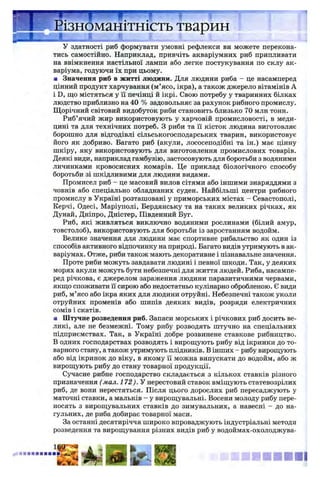 ізномаштшсть тварин
— — І % ■
У здатності риб формувати умовні рефлекси ви можете перекона­
тись самостійно. Наприклад, привчіть акваріумних риб припливати
на ввімкнення настільної лампи або легке постукування по склу ак­
варіума, годуючи їх при цьому.
■ Значення риб в житті людини. Для людини риба - це насамперед
цінний продукт харчування (м’ясо, ікра), а також джерело вітамінів А
і D, що містяться у її печінці й ікрі. Свою потребу у тваринних білках
людство приблизно на 40 % задовольняє за рахунок рибного промислу.
Щорічний світовий видобуток риби становить близько 70 млн тонн.
Риб’ячий жир використовують у харчовій промисловості, в меди­
цині та для технічних потреб. З риби та її кісток людина виготовляє
борошно для відгодівлі сільськогосподарських тварин, використовує
його як добриво. Багато риб (акули, лососеподібні та ін.) має цінну
шкіру, яку використовують для виготовлення промислових товарів.
Деякі види, наприклад гамбузію, застосовують для боротьби з водяними
личинками кровосисних комарів. Це приклад біологічного способу
боротьби зі шкідливими для людини видами.
Промисел риб - це масовий вилов сітями або іншими знаряддями з
човнів або спеціально обладнаних суден. Найбільші центри рибного
промислу в Україні розташовані у приморських містах - Севастополі,
Керчі, Одесі, Маріуполі, Бердянську та на таких великих річках, як
Дунай, Дніпро, Дністер, Південний Буг.
Риб, які живляться виключно водяними рослинами (білий амур,
товстолоб), використовують для боротьби із заростанням водойм.
Велике значення для людини має спортивне рибальство як один із
способів активного відпочинку на природі. Багато видів утримують в ак­
варіумах. Отже, риби також мають декоративне і пізнавальне значення.
Проте риби можуть завдавати людині і певної шкоди. Так, у деяких
морях акули можуть бути небезпечні для життя людей. Риба, насампе­
ред річкова, є джерелом зараження людини паразитичними червами,
якщо споживати її сирою або недостатньо кулінарно обробленою. Є види
риб, м’ясо або ікра яких для людини отруйні. Небезпечні також уколи
отруйних променів або шипів деяких видів, розряди електричних
сомів і скатів.
■ Штучне розведення риб. Запаси морських і річкових риб досить ве­
ликі, але не безмежні. Тому рибу розводять штучно на спеціальних
підприємствах. Так, в Україні добре розвинене ставкове рибництво.
В одних господарствах розводять і вирощують рибу від ікринки до то­
варного стану, а також утримують плідників. В інших - рибу вирощують
або від ікринок до віку, в якому її можна випускати до водойм, або ж
вирощують рибу до стану товарної продукції.
Сучасне рибне господарство складається з кількох ставків різного
призначення (мал. 172). У нерестовий ставок вміщують статевозрілих
риб, де вони нерестяться. Після цього дорослих риб пересаджують у
маточні ставки, а мальків - у вирощувальні. Восени молоду рибу пере­
носять з вирощувальних ставків до зимувальних, а навесні - до на­
гульних, де риба добирає товарної маси.
За останні десятиріччя широко впроваджують індустріальні методи
розведення та вирощування різних видів риб у водоймах-охолоджува-
 