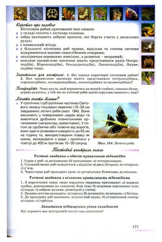 KofiOHtKOnfto головне
Кістковим рибам притаманні такі ознаки:
■ у складі скелета є кісткова тканина;
а зябра захищають зяброві кришки, які беруть участь у дихальних
рухах;
я є плавальний міхур;
■ у більшості кісткових риб травна, видільна та статева системи
відкриваються назовні самостійними отворами;
ш запліднення переважно зовнішнє, а розвиток - непрямий;
■ важливе промислове значення мають представники рядів Осетро-
подібні, Коропоподібні, Оселедцеподібні, Лососеподібні, Окуне-
подібні тощо.
Запитання дия контролю. 1. Які ознаки характерні кістковим рибам?
2. Яке промислове значення мають представники осетроподібних,
коропоподібних, оселедцеподібних, лососеподібних та окунеподібних?
ЛомІ/иа/ІШе. Чому акула, щоб втриматись на певній глибині, повинна безпе­
рервно рухатись, у той час як кісткові риби здатні нерухомо зависати у воді?
Хочегііезнаній більше?
* У тропічних і субтропічних частинах Світо­
вого океану поширені невеликі (10-50 см
завдовжки) летючі риби (мал. 184). Вони
мешкають у поверхневих шарах води та
живляться дрібними планктонними ор­
ганізмами (наприклад, креветками). У по­
гоні за здобиччю або тікаючи від ворогів,
вони здатні розвивати швидкість до 65 км
на годину та, використовуючи плавці як
крила, вискакувати з води і пролітати у
повітрі до 400 м протягом 10-30 секунд. Мал. 184. Летюча риба
яя*Лїеаповий консоль знань
Тестові завдання з однією правильною відповіддю
1. Серце у риб: а) двокамерне; б) трикамерне; в) чотирикамерне.
2. Головний мозок риб складається з відділів: а) двох; б) трьох; в) чотирьох;
г) п’яти.
3. Через серце риб проходить кров: а) артеріальна; б) венозна; в) змішана.
Тестові завдання з кількома правильними відповідями
1. З перелічених ознак лише хордовим тваринам притаманні: а) нервова
трубка, розташована на спинному боці тіла; б) вторинна порожнина тіла;
в) хорда; г) зяброві щілини, розміщені у глотці.
2. Людина штучно розводить: а) коропа; б) латимерію; в) катрана; г) бістера.
3. До прохідних риб належать: а) річковий окунь; б) атлантичний осетер;
в) короп; г) горбуша.
Запитання підвищеного рівня складності
Які переваги має внутрішній скелет над зовнішнім?
171
 