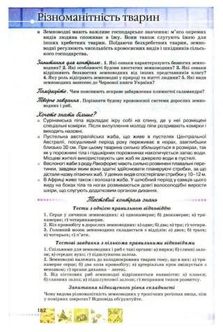 ■ Земноводні мають важливе господарське значення: м’ясо окремих
видів людина споживає в їжу. Вони також слугують їжею для
інших хребетних тварин. Поїдаючи безхребетних тварин, земно­
водні регулюють чисельність кровосисних видів і шкідників сільсь­
кого господарства.
Запитання для кошИ/ммо. 1. Які ознаки характеризують безногих земно­
водних? 2. Які особливості будови хвостатих земноводних? 3. Які ознаки
відрізняють безхвостих земноводних від інших представників класу?
4. Яку роль відіграють земноводні у природі та житті людини? 5. Які види
земноводних занесено до Червоної книги України?
jLcuiifuegutfie. Чим пояснюють яскраве забарвлення плямистої саламандри?
Ліворче завдання. Порівняти будову кровоносної системи дорослих земно­
водних і риб.
Хочепіе знаній більше?
а Сурінамська піпа відкладає ікру собі на спину, де у неї розміщені
спеціальні комірки. Після вилуплення молоді піпи розривають комірки і
виходять назовні.
* Пустельна австралійська жаба, що живе в пустелях Центральної
Австралії, посушливий період року переживає в норах, завглибшки
близько ЗО см. При цьому тварина сильно збільшується в розмірах, так
як у порожнині тіла і підшкірних порожнинах накопичується запас води.
Місцеві жителі використовують цих жаб як джерело води в пустелі.
Веслоногі жаби з роду Ракофорис мають сильно розвинені плавальні пере­
тинки, завдяки яким вони здатні здійснювати планеруючі стрибки, за що
дістали назву літаючих жаб. Удеяких видів спостерігали стрибки у 10-12 м.
» В Африці живе також і волохата жаба. У шлюбний період у самців цього
виду на боках тіла та ногах розвиваються довгі волосоподібні вирости
шкіри, що слугують додатковим органом дихання.
Т/Іесніовий ісониі[іоль знань
1. Серце у личинок земноводних: а) однокамерне; б) двокамерне; в) три­
камерне; г) чотирикамерне.
2. Кіл кровообігу в дорослих земноводних: а) одне; б) два; в) три; г) чотири.
3. Головний мозок земноводних складається з відділів: а) двох; б) трьох;
в)чотирьох;г) п’яти.
Тестові завдання з кількома правильними відповідями
1. Спільними для земноводних і риб є такі органи: а) нирки; б) слинні зало­
зи; в) середнє вухо; г) підшлункова залоза.
2. Земноводні належать до холоднокровних тварин тому, що в них: а) три­
камерне серце; б) два кола кровообігу; в) артеріальна кров змішується з
венозною; г) органи дихання - легені.
3. Від кісткових риб земноводні відрізняються наявністю: а) клоаки;
б) слинних залоз; в) підшлункової залози; г) непрямим типом розвитку.
Запитання підвищеного рівня складності
Чому видова різноманітність земноводних у тропічних регіонах вища, ніж
у помірних широтах? Відповідь обґрунтуйте.
Тести з однією правильною відповіддю
 
