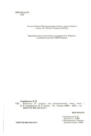 ББК 28.6я721
С32
Рекомендовано Міністерством освіти і науки України
( наказ № 1 7 9 від 17 березня 2008 р.)
Відповідальна за підготовку до видання С.С. Фіцайло,
головний спеціаліст МОН України
Серебряков, В. В.
С32 Біологія : 8 : підруч. для загальноосвіт. навч. закл. /
В. В. Серебряков, П. Г. Балан. - К. : Генеза, 2008. - 288 с. : іл.
ISBN 978-966-504-810-7
ББК 28.6я721
©Серебряков В. В.,
Балан П. Г., 2008
©Видавництво «Генеза»,
ISBN 978-966-504-810-7 оригінал-макет, 2008
 