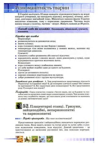 В Україні налічують 22 види кажанів: підковоноси (мають на морді
шкірясті утворення, що нагадують підкову), вечірниці, нічниці, нето­
пирі, довгокрил звичайний тощо. Живляться кажани фауни України
виключно комахами, тому є корисними тваринами. Частина видів
взимку впадає у сплячку, частина - мігрує. Живуть кажани до 20 років.
К лю чові слова tfia поня&гійя. Ехолокація, яйцекладні, сумчасті,
плацента.
Kofiotnico nfio головне
Першозвірі:
■ розмножуються за допомогою яєць;
■ мають клоаку;
■ кора головного мозку не має борозн і звивин;
■ температура тіла може коливатись у певних межах, залежно від
температури довкілля.
Сумчасті:
■ плацента слабко розвинена або взагалі відсутня;
■ народжують малих і кволих малят, яких доношують у сумці, куди
відкриваються протоки молочних залоз.
Комахоїдні:
■ кора головного мозку позбавлена звивин;
■ усі зуби майже подібні один до одного за будовою.
Рукокрилі:
■ здатні до активного польоту;
■ передні кінцівки перетворилися на крила;
■ добре розвинені кіль і грудна мускулатура.
Запшиання для. ісонпі/млю. 1. Чим розрізняються представники підкласів
Першозвірі та Справжні звірі? 2. Де поширені сумчасті ссавці? Які ознаки
їм притаманні? 3. Які характерні риси комахоїдних? 4. Які представники
ряду Рукокрилі вам відомі?
JCoAdfiKljioiie. Серед сумчастих ссавців є багато видів, які за будовою та спо­
собом життя нагадують певні види плацентарних ссавців.Чим можна пояс­
нити таку подібність тварин, які населяють різні континенти та належать
до різних систематичних груп?
5 2 .Плацентарні ссавці. Гризуни,
зайцеподібні, непарнокопитні
та парнокопитні
■ шн* BafitnO nfiuiaqcunu . Що таке акліматизація?
Представники гризунів і зайцеподібних живляться переважно рос­
линною їжею. Вони мають великі та гострі різці та кутні зуби з плос­
кою жувальною поверхнею, ікла відсутні. Довгий кишечник - це
пристосування до засвоєння рослинної їжі, яка повільно перетрав­
люється.
 