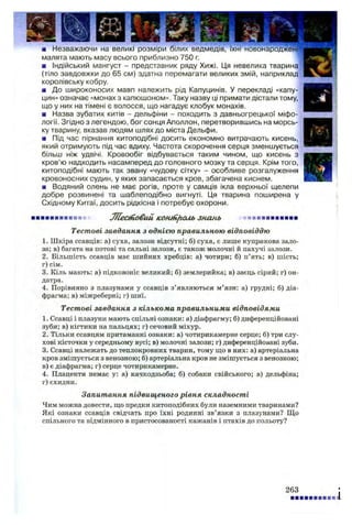 ■ Незважаючи на великі розміри білих ведмедів,
малята мають масу всього приблизно 750 г.
■ Індійський мангуст - представник ряду Хижі. Ця невелика тварина
(тіло завдовжки до 65 см) здатна перемагати великих змій, наприклад
королівську кобру.
■ До широконосих мавп належить рід Капуцинів. У перекладі «капу­
цин» означає «монах з капюшоном». Таку назву ці примати дістали тому,
що у них на тімені є волосся, що нагадує клобук монахів.
■ Назва зубатих китів - дельфіни - походить з давньогрецької міфо­
логії. Згідно з легендою, бог сонця Аполлон, перетворившись на морсь­
ку тварину, вказав людям шлях до міста Дельфи.
■ Під час пірнання китоподібні досить економно витрачають кисень,
який отримують під час вдиху. Частота скорочення серця зменшується
більш ніж удвічі. Кровообіг відбувається таким чином, що кисень з
кров’ю надходить насамперед до головного мозку та серця. Крім того,
китоподібні мають так звану «чудову сітку» - особливе розгалуження
кровоносних судин, у яких запасається кров, збагачена киснем.
■ Водяний олень не має рогів, проте у самців ікла верхньої щелепи
добре розвинені та шаблеподібно вигнуті. Ця тварина поширена у
Східному Китаї, досить рідкісна і потребує охорони.
■■■■■■■■■■ Жеановий кошн/киь знань *■■■■■■■■■■
Тестові завдання з однією правильною відповіддю
1. Шкіра ссавців: а) суха, залози відсутні; б) суха, є лише куприкова зало­
за; в) багата на потові та сальні залози, е також молочні й пахучі залози.
2. Більшість ссавців має шийних хребців: а) чотири; б) п’ять; в) шість;
г) сім.
3. Кіль мають: а) підковоніс великий; б) землерийка; в) заєць сірий; г) он­
датра.
4. Порівняно з плазунами у ссавців з’являються м’язи: а) грудні; б) діа­
фрагма; в) міжреберні; г) шиї.
Тестові завдання з кількома правильними відповідями
1. Ссавці і плазуни мають спільні ознаки: а) діафрагму; б) диференційовані
зуби; в) кігтики на пальцях; г) сечовий міхур.
2. Тільки ссавцям притаманні ознаки: а) чотирикамерне серце; б) три слу­
хові кісточки у середньому вусі; в) молочні залози; г) диференційовані зуби.
3. Ссавці належать до теплокровних тварин, тому що в них: а) артеріальна
кров змішується з венозною; б) артеріальна кров не змішується з венозною;
в) є діафрагма; г) серце чотирикамерне.
4. Плаценти немає у: а) качкодзьоба; б) собаки свійського; в) дельфіна;
г) єхидни.
Запитання підвищеного рівня складності
Чим можна довести, що предки китоподібних були наземними тваринами?
Які ознаки ссавців свідчать про їхні родинні зв’язки з плазунами? Що
спільного та відмінного в пристосованості кажанів і птахів до польоту?
263
і
 