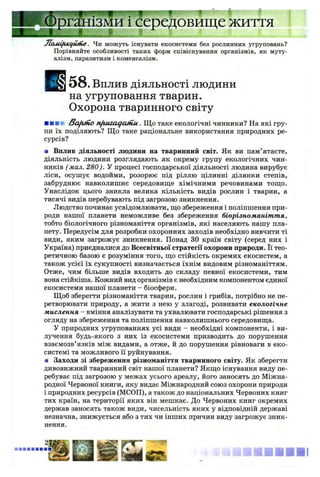 инуц.-'і I f
в и щ е Ж И ТТЯ
JZoMifilClfUlfie. Чи можуть існувати екосистеми без рослинних угруповань?
Порівняйте особливості таких форм співіснування організмів, як муту­
алізм, паразитизм і коменсалізм.
5 8 . Вплив ДІЯЛЬНОСТІ ЛЮДИНИ
на угруповання тварин.
Охорона тваринного світу
■ ■■■ /3afifno nftuiaqcutiu. Щ о таке екологічні чинники? На які гру­
пи їх поділяють? Щ о таке раціональне використання природних ре­
сурсів?
■ Вплив діяльності людини на тваринний світ. Як ви пам’ятаєте,
діяльність людини розглядають як окрему групу екологічних чин­
ників (мал. 280). У процесі господарської діяльності людина вирубує
ліси, осушує водойми, розорює під ріллю цілинні ділянки степів,
забруднює навколишнє середовище хімічними речовинами тощо.
Унаслідок цього зникла велика кількість видів рослин і тварин, а
тисячі видів перебувають під загрозою зникнення.
Людство починає усвідомлювати, що збереження і поліпшення при­
роди нашої планети неможливе без збереження біорізноманіття,
тобто біологічного різноманіття організмів, які населяють нашу пла­
нету. Передусім для розробки охоронних заходів необхідно вивчити ті
види, яким загрожує зникнення. Понад ЗО країн світу (серед них і
Україна) приєдналися до Всесвітньої стратегії охорони природи. Її тео­
ретичною базою є розуміння того, що стійкість окремих екосистем, а
також усієї їх сукупності визначається їхнім видовим різноманіттям.
Отже, чим більше видів входить до складу певної екосистеми, тим
вона стійкіша. Кожний вид організмів є необхідним компонентом єдиної
екосистеми нашої планети - біосфери.
Щоб зберегти різноманіття тварин, рослин і грибів, потрібно не пе­
ретворювати природу, а жити з нею у злагоді, розвивати екологічне
мислення - вміння аналізувати та ухвалювати господарські рішення з
огляду на збереження та поліпшення навколишнього середовища.
У природних угрупованнях усі види - необхідні компоненти, і ви­
лучення будь-якого з них із екосистеми призводить до порушення
взаємозв’язків між видами, а отже, й до порушення рівноваги в еко­
системі та можливого її руйнування.
■ Заходи зі збереження різноманіття тваринного світу. Як зберегти
дивовижний тваринний світ нашої планети? Якщо існування виду пе­
ребуває під загрозою у межах усього ареалу, його заносять до Міжна­
родної Червоної книги, яку видає Міжнародний союз охорони природи
і природних ресурсів (МСОП), а також до національних Червоних книг
тих країн, на території яких він мешкає. До Червоних книг окремих
держав заносять також види, чисельність яких у відповідній державі
незначна, знижується або з тих чи інших причин виду загрожує зник­
нення.
» ■ ■ ■ ■ ■ !
§
 