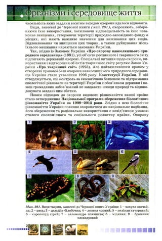 >рганізми і середовище життя
чисельність яких завдяки вжитим заходам охорони вдалося відновити.
Види, занесені до Червоної книги (мал. 281), охороняють, заборо­
няючи їхнє використання, посилюючи відповідальність за їхнє неза­
конне знищення, створюючи території природно-заповідного фондуй
місцях, які мають важливе значення для виживання цих видів.
Відловлювання чи знищення цих тварин, а також руйнування місць
їхнього мешкання караються законами України.
Так, згідно із Законом України «Про охорону навколишнього при­
родного середовища» (1991), усі об’єкти рослинного і тваринного світу
підлягають державній охороні. Спеціальні питання щодо охорони, ви­
користання і відтворення об’єктів тваринного світу регулює Закон Ук­
раїни «Про тваринний світ» (1993). Але найважливішим кроком у
створенні правової бази охорони навколишнього природного середови­
ща України стало ухвалення 1996 року. Конституції України. У ній
стверджується, що контроль за екологічною безпекою та підтримання
екологічної рівноваги на території України є обов’язком держави і ко­
жен громадянин зобов’язаний не завдавати шкоди природі та відшко­
довувати завдані ним збитки.
Новим підходом до охорони видового різноманіття нашої країни
стало затвердження Національної програми збереження біологічного
різноманіття України на 1998—2015 роки. Згідно з нею біологічне
різноманіття України повинно охоронятися як національне надбання,
його збереження та раціональне використання є невід’ємною умовою
сталого економічного та соціального розвитку країни. Охорону
Мал. 281. Види тварин, занесені до Червоної книги України: 1 - хохуля звичай­
на; 2 - рись; 3 - дельфін-білобочка; 4 - лелека чорний; 5 - пелікан кучерявий;
6 - сорокопуд сірий; 7 - саламандра плямиста; 8 - мідянка; 9 - бражник
олеандровий
■ ■ ■ ■ І
 