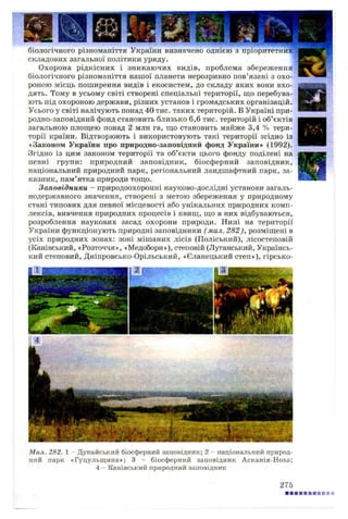 біологічного різноманіття України визначено однією з пріоритетних"
складових загальної політики уряду.
Охорона рідкісних і зникаючих видів, проблема збереження
біологічного різноманіття нашої планети нерозривно пов’язані з охо­
роною місць поширення видів і екосистем, до складу яких вони вхо­
дять. Тому в усьому світі створені спеціальні території, що перебува­
ють під охороною держави, різних установ і громадських організацій.
Усього у світі налічують понад 40 тис. таких територій. В Україні при­
родно-заповідний фонд становить близько 6,6 тис. територій і об’єктів
загальною площею понад 2 млн га, що становить майже 3,4 % тери­
торії країни. Відтворюють і використовують такі території згідно із
«Законом України про природно-заповідний фонд України» (1992).
Згідно із цим законом території та об’єкти цього фонду поділені на
певні групи: природний заповідник, біосферний заповідник,
національний природний парк, регіональний ландшафтний парк, за­
казник, пам’ятка природи тощо.
Заповідники - природоохоронні науково-дослідні установи загаль­
нодержавного значення, створені з метою збереження у природному
стані типових для певної місцевості або унікальних природних комп­
лексів, вивчення природних процесів і явищ, що в них відбуваються,
розроблення наукових засад охорони природи. Нині на території
України функціонують природні заповідники ( мал. 282), розміщені в
усіх природних зонах: зоні мішаних лісів (Поліський), лісостеповій
(Канівський, «Розточчя», «Медобори»), степовій (Луганський, Українсь­
кий степовий, Дніпровсько-Орільський, «Єланецький степ»), гірсько-
Мал. 282. 1 - Дунайський біосферний заповідник; 2 - національний природ­
ний парк «Гуцульщина»; 3 - біосферний заповідник Асканія-Нова;
4 - Канівський природний заповідник
275
 